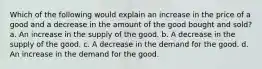 Which of the following would explain an increase in the price of a good and a decrease in the amount of the good bought and sold? a. An increase in the supply of the good. b. A decrease in the supply of the good. c. A decrease in the demand for the good. d. An increase in the demand for the good.