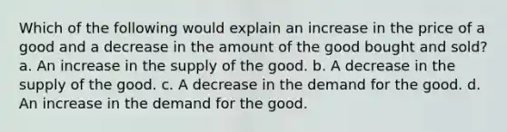 Which of the following would explain an increase in the price of a good and a decrease in the amount of the good bought and sold? a. An increase in the supply of the good. b. A decrease in the supply of the good. c. A decrease in the demand for the good. d. An increase in the demand for the good.