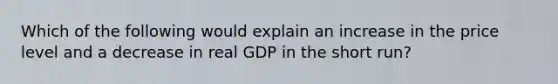 Which of the following would explain an increase in the price level and a decrease in real GDP in the short run?