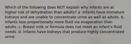 Which of the following does NOT explain why infants are at higher risk of dehydration than adults? a. Infants have immature kidneys and are unable to concentrate urine as well as adults. b. Infants lose proportionally more fluid via evaporation than adults. c. Breast milk or formula does not meet an infant's fluid needs. d. Infants have kidneys that produce highly concentrated urine.