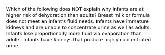 Which of the following does NOT explain why infants are at higher risk of dehydration than adults? Breast milk or formula does not meet an infant's fluid needs. Infants have immature kidneys and are unable to concentrate urine as well as adults. Infants lose proportionally more fluid via evaporation than adults. Infants have kidneys that produce highly concentrated urine.