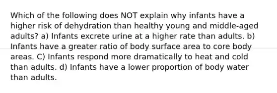 Which of the following does NOT explain why infants have a higher risk of dehydration than healthy young and middle-aged adults? a) Infants excrete urine at a higher rate than adults. b) Infants have a greater ratio of body surface area to core body areas. C) Infants respond more dramatically to heat and cold than adults. d) Infants have a lower proportion of body water than adults.