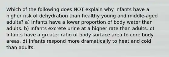 Which of the following does NOT explain why infants have a higher risk of dehydration than healthy young and middle-aged adults? a) Infants have a lower proportion of body water than adults. b) Infants excrete urine at a higher rate than adults. c) Infants have a greater ratio of body surface area to core body areas. d) Infants respond more dramatically to heat and cold than adults.