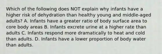 Which of the following does NOT explain why infants have a higher risk of dehydration than healthy young and middle-aged adults? A. Infants have a greater ratio of body surface area to core body areas B. Infants excrete urine at a higher rate than adults C. Infants respond more dramatically to heat and cold than adults. D. Infants have a lower proportion of body water than adults.