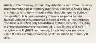 Which of the following explain why infections with influenza virus erode immunological memory over time? (Select all that apply.) a. Influenza is a highly mutable virus that changes its epitope composition. b. A compensatory immune response to new epitope variants is suppressed in naive B cells. c. The antibody response is directed only toward new epitope variants, resulting in a decreased memory response. d. Cross-linking of B-cell receptor and FcγRIIB1 on memory B cells induces anergy. e. Naive B cells are suppressed by cytokines made by memory B cells.