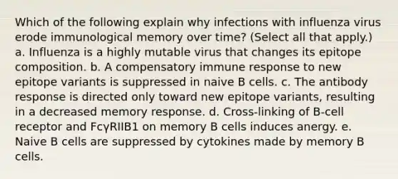 Which of the following explain why infections with influenza virus erode immunological memory over time? (Select all that apply.) a. Influenza is a highly mutable virus that changes its epitope composition. b. A compensatory immune response to new epitope variants is suppressed in naive B cells. c. The antibody response is directed only toward new epitope variants, resulting in a decreased memory response. d. Cross-linking of B-cell receptor and FcγRIIB1 on memory B cells induces anergy. e. Naive B cells are suppressed by cytokines made by memory B cells.