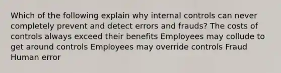 Which of the following explain why internal controls can never completely prevent and detect errors and frauds? The costs of controls always exceed their benefits Employees may collude to get around controls Employees may override controls Fraud Human error