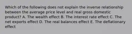 Which of the following does not explain the inverse relationship between the average price level and real gross domestic product? A. The wealth effect B. The interest rate effect C. The net exports effect D. The real balances effect E. The deflationary effect