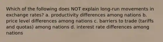 Which of the following does NOT explain long-run movements in exchange rates? a. productivity differences among nations b. price level differences among nations c. barriers to trade (tariffs and quotas) among nations d. interest rate differences among nations