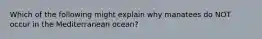 Which of the following might explain why manatees do NOT occur in the Mediterranean ocean?