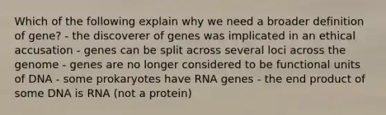 Which of the following explain why we need a broader definition of gene? - the discoverer of genes was implicated in an ethical accusation - genes can be split across several loci across the genome - genes are no longer considered to be functional units of DNA - some prokaryotes have RNA genes - the end product of some DNA is RNA (not a protein)