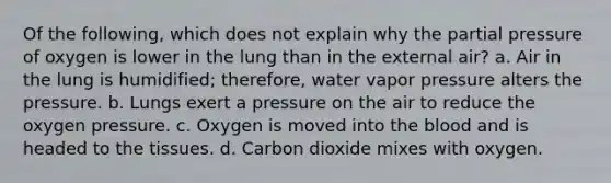 Of the following, which does not explain why the partial pressure of oxygen is lower in the lung than in the external air? a. Air in the lung is humidified; therefore, water vapor pressure alters the pressure. b. Lungs exert a pressure on the air to reduce the oxygen pressure. c. Oxygen is moved into the blood and is headed to the tissues. d. Carbon dioxide mixes with oxygen.