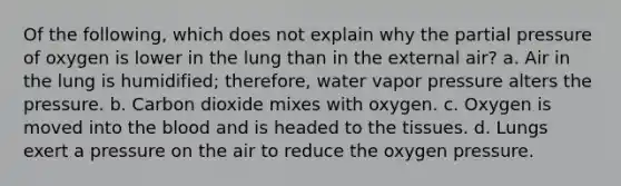 Of the following, which does not explain why the partial pressure of oxygen is lower in the lung than in the external air? a. Air in the lung is humidified; therefore, water vapor pressure alters the pressure. b. Carbon dioxide mixes with oxygen. c. Oxygen is moved into the blood and is headed to the tissues. d. Lungs exert a pressure on the air to reduce the oxygen pressure.