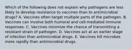 Which of the following does not explain why pathogens are less likely to develop resistance to vaccines than to antimicrobial drugs? A. Vaccines often target multiple parts of the pathogen. B. Vaccines can involve both humoral and cell-mediated immune responses. C. Vaccines minimize the chance of transmitting a resistant strain of pathogen. D. Vaccines act at an earlier stage of infection than antimicrobial drugs. E. Vaccines kill microbes more rapidly than antimicrobial drugs.