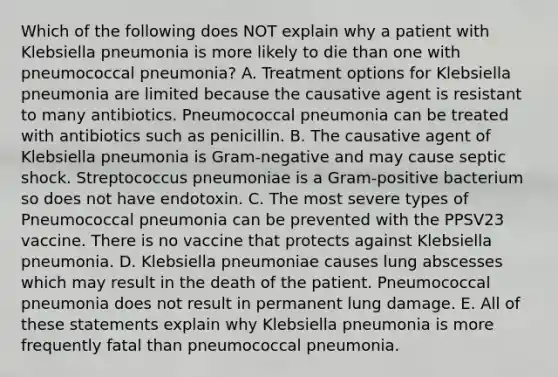 Which of the following does NOT explain why a patient with Klebsiella pneumonia is more likely to die than one with pneumococcal pneumonia? A. Treatment options for Klebsiella pneumonia are limited because the causative agent is resistant to many antibiotics. Pneumococcal pneumonia can be treated with antibiotics such as penicillin. B. The causative agent of Klebsiella pneumonia is Gram-negative and may cause septic shock. Streptococcus pneumoniae is a Gram-positive bacterium so does not have endotoxin. C. The most severe types of Pneumococcal pneumonia can be prevented with the PPSV23 vaccine. There is no vaccine that protects against Klebsiella pneumonia. D. Klebsiella pneumoniae causes lung abscesses which may result in the death of the patient. Pneumococcal pneumonia does not result in permanent lung damage. E. All of these statements explain why Klebsiella pneumonia is more frequently fatal than pneumococcal pneumonia.