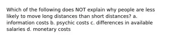 Which of the following does NOT explain why people are less likely to move long distances than short distances? a. information costs b. psychic costs c. differences in available salaries d. monetary costs