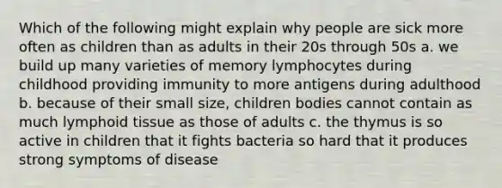 Which of the following might explain why people are sick more often as children than as adults in their 20s through 50s a. we build up many varieties of memory lymphocytes during childhood providing immunity to more antigens during adulthood b. because of their small size, children bodies cannot contain as much lymphoid tissue as those of adults c. the thymus is so active in children that it fights bacteria so hard that it produces strong symptoms of disease