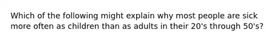 Which of the following might explain why most people are sick more often as children than as adults in their 20's through 50's?