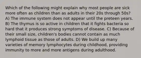 Which of the following might explain why most people are sick more often as children than as adults in their 20s through 50s? A) The immune system does not appear until the preteen years. B) The thymus is so active in children that it fights bacteria so hard that it produces strong symptoms of disease. C) Because of their small size, children's bodies cannot contain as much lymphoid tissue as those of adults. D) We build up many varieties of memory lymphocytes during childhood, providing immunity to more and more antigens during adulthood.