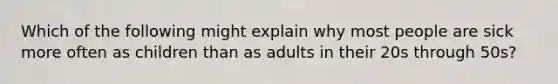 Which of the following might explain why most people are sick more often as children than as adults in their 20s through 50s?