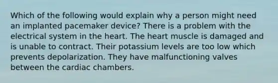 Which of the following would explain why a person might need an implanted pacemaker device? There is a problem with the electrical system in the heart. The heart muscle is damaged and is unable to contract. Their potassium levels are too low which prevents depolarization. They have malfunctioning valves between the cardiac chambers.