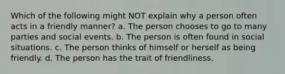 Which of the following might NOT explain why a person often acts in a friendly manner? a. The person chooses to go to many parties and social events. b. The person is often found in social situations. c. The person thinks of himself or herself as being friendly. d. The person has the trait of friendliness.