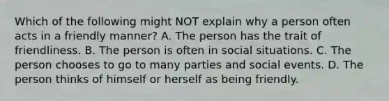 Which of the following might NOT explain why a person often acts in a friendly manner? A. The person has the trait of friendliness. B. The person is often in social situations. C. The person chooses to go to many parties and social events. D. The person thinks of himself or herself as being friendly.