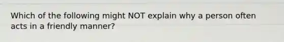 Which of the following might NOT explain why a person often acts in a friendly manner?