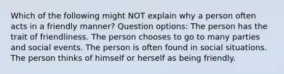 Which of the following might NOT explain why a person often acts in a friendly manner? Question options: The person has the trait of friendliness. The person chooses to go to many parties and social events. The person is often found in social situations. The person thinks of himself or herself as being friendly.