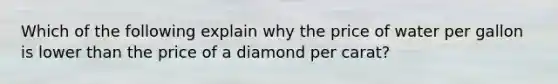 Which of the following explain why the price of water per gallon is lower than the price of a diamond per carat?