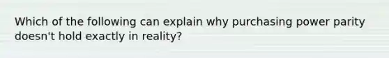 Which of the following can explain why purchasing power parity doesn't hold exactly in reality?