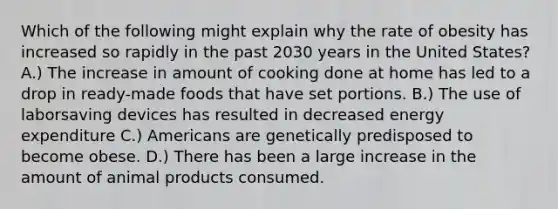 Which of the following might explain why the rate of obesity has increased so rapidly in the past 2030 years in the United States? A.) The increase in amount of cooking done at home has led to a drop in ready-made foods that have set portions. B.) The use of laborsaving devices has resulted in decreased energy expenditure C.) Americans are genetically predisposed to become obese. D.) There has been a large increase in the amount of animal products consumed.