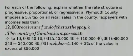 For each of the following, explain whether the rate structure is progressive, proportional, or regressive: a. Plymouth County imposes a 5% tax on all retail sales in the county. Taxpayers with incomes less than 12,000 receive a refund of the tax they pay. b. The country of Zambonia imposes a 10% tax on the taxable income of all individuals. c. Regan County imposes a property tax using the following schedule: Assessed Value Tax -0- to 10,000 40 10,001 to40,000 40 + 1% of the value in excess of10,000 40,001 to80,000 340 + 2% of the value in excess of40,000 80,001 and above1,140 + 3% of the value in excess of 80,000