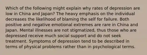 Which of the following might explain why rates of depression are low in China and Japan? The heavy emphasis on the individual decreases the likelihood of blaming the self for failure. Both positive and negative emotional extremes are rare in China and Japan. Mental illnesses are not stigmatized, thus those who are depressed receive much social support and do not seek treatment. Symptoms of depression tend to be described in terms of physical problems rather than in psychological terms.