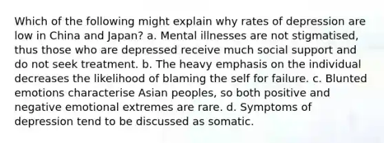 Which of the following might explain why rates of depression are low in China and Japan? a. Mental illnesses are not stigmatised, thus those who are depressed receive much social support and do not seek treatment. b. The heavy emphasis on the individual decreases the likelihood of blaming the self for failure. c. Blunted emotions characterise Asian peoples, so both positive and negative emotional extremes are rare. d. Symptoms of depression tend to be discussed as somatic.