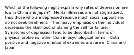 Which of the following might explain why rates of depression are low in China and Japan? - Mental illnesses are not stigmatized, thus those who are depressed receive much social support and do not seek treatment. - The heavy emphasis on the individual decreases the likelihood of blaming the self for failure. - Symptoms of depression tend to be described in terms of physical problems rather than in psychological terms. - Both positive and negative emotional extremes are rare in China and Japan.