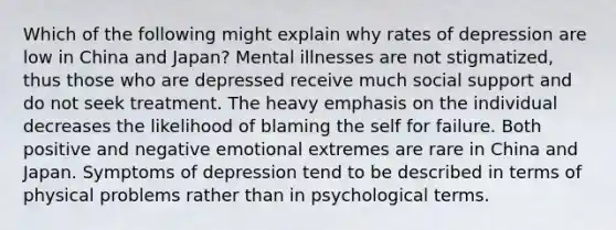 Which of the following might explain why rates of depression are low in China and Japan? Mental illnesses are not stigmatized, thus those who are depressed receive much social support and do not seek treatment. The heavy emphasis on the individual decreases the likelihood of blaming the self for failure. Both positive and negative emotional extremes are rare in China and Japan. Symptoms of depression tend to be described in terms of physical problems rather than in psychological terms.