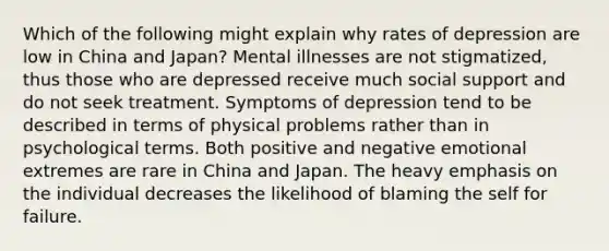 Which of the following might explain why rates of depression are low in China and Japan? Mental illnesses are not stigmatized, thus those who are depressed receive much social support and do not seek treatment. Symptoms of depression tend to be described in terms of physical problems rather than in psychological terms. Both positive and negative emotional extremes are rare in China and Japan. The heavy emphasis on the individual decreases the likelihood of blaming the self for failure.