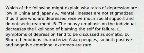 Which of the following might explain why rates of depression are low in China and Japan? A. Mental illnesses are not stigmatized, thus those who are depressed receive much social support and do not seek treatment. B. The heavy emphasis on the individual decreases the likelihood of blaming the self for failure. C. Symptoms of depression tend to be discussed as somatic. D. Blunted emotions characterize Asian peoples, so both positive and negative emotional extremes are rare.