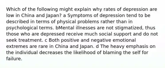 Which of the following might explain why rates of depression are low in China and Japan? a Symptoms of depression tend to be described in terms of physical problems rather than in psychological terms. bMental illnesses are not stigmatized, thus those who are depressed receive much social support and do not seek treatment. c Both positive and negative emotional extremes are rare in China and Japan. d The heavy emphasis on the individual decreases the likelihood of blaming the self for failure.