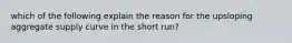 which of the following explain the reason for the upsloping aggregate supply curve in the short run?