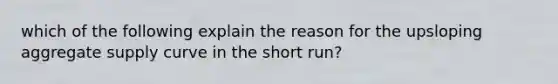 which of the following explain the reason for the upsloping aggregate supply curve in the short run?