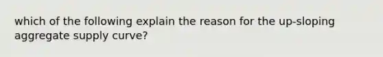 which of the following explain the reason for the up-sloping aggregate supply curve?