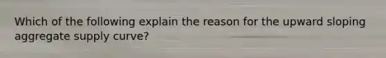 Which of the following explain the reason for the upward sloping aggregate supply curve?