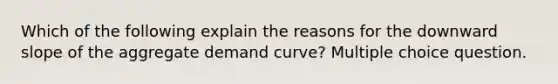 Which of the following explain the reasons for the downward slope of the aggregate demand curve? Multiple choice question.