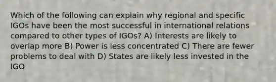 Which of the following can explain why regional and specific IGOs have been the most successful in international relations compared to other types of IGOs? A) Interests are likely to overlap more B) Power is less concentrated C) There are fewer problems to deal with D) States are likely less invested in the IGO