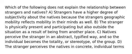 Which of the following does not explain the relationship between strangers and natives? A) Strangers have a higher degree of subjectivity about the natives because the strangers geographic mobility reflects mobility in their minds as well. B) The stranger is physically present and participating but also outside the situation as a result of being from another place. C) Natives perceive the stranger in an abstract, typified way, and so the individual becomes the totality, or stereotype, of the group. D) The stranger perceives the natives in concrete, individual terms