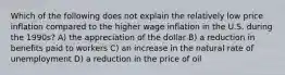 Which of the following does not explain the relatively low price inflation compared to the higher wage inflation in the U.S. during the 1990s? A) the appreciation of the dollar B) a reduction in benefits paid to workers C) an increase in the natural rate of unemployment D) a reduction in the price of oil