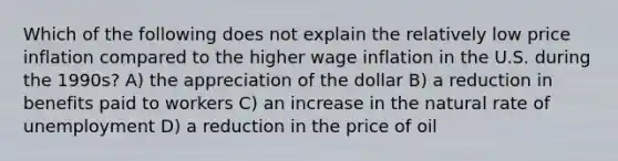 Which of the following does not explain the relatively low price inflation compared to the higher wage inflation in the U.S. during the 1990s? A) the appreciation of the dollar B) a reduction in benefits paid to workers C) an increase in the natural rate of unemployment D) a reduction in the price of oil