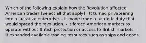 Which of the following explain how the Revolution affected American trade? [Select all that apply] - It turned privateering into a lucrative enterprise. - It made trade a patriotic duty that would spread the revolution. - It forced American markets to operate without British protection or access to British markets. - It expanded available trading resources such as ships and goods.